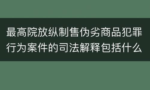 最高院放纵制售伪劣商品犯罪行为案件的司法解释包括什么主要规定