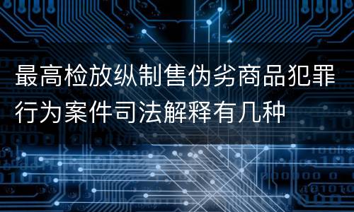最高检放纵制售伪劣商品犯罪行为案件司法解释有几种