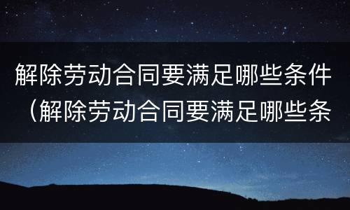 解除劳动合同要满足哪些条件（解除劳动合同要满足哪些条件才能离职）