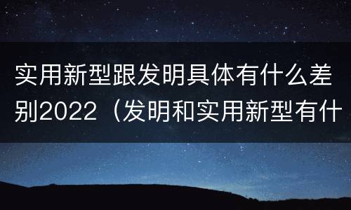 实用新型跟发明具体有什么差别2022（发明和实用新型有什么区别）