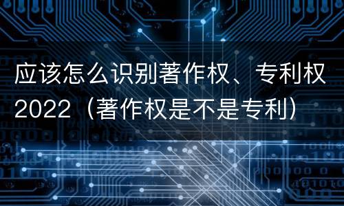 应该怎么识别著作权、专利权2022（著作权是不是专利）