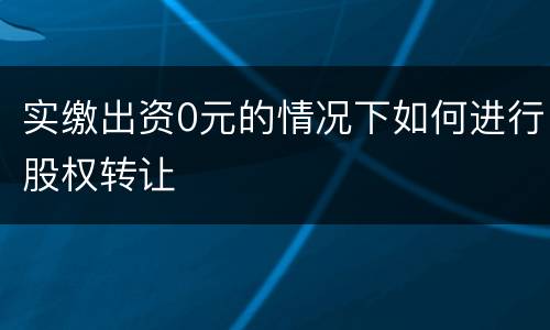 实缴出资0元的情况下如何进行股权转让