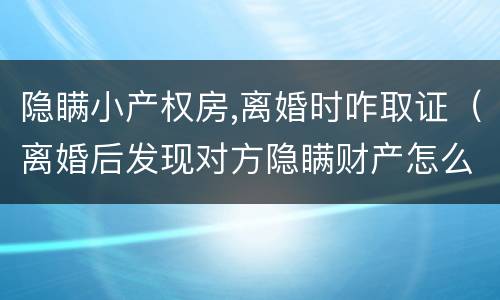 隐瞒小产权房,离婚时咋取证（离婚后发现对方隐瞒财产怎么取证）