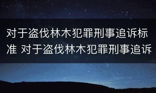 对于盗伐林木犯罪刑事追诉标准 对于盗伐林木犯罪刑事追诉标准是什么