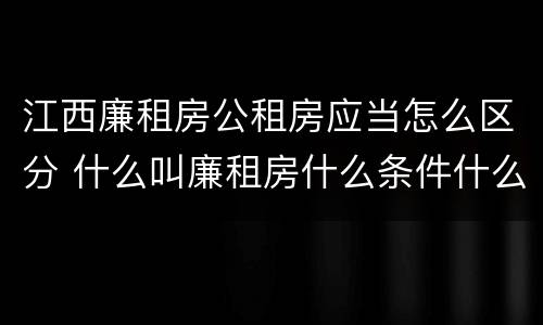 江西廉租房公租房应当怎么区分 什么叫廉租房什么条件什么叫公租房