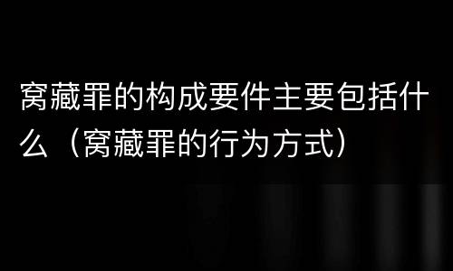窝藏罪的构成要件主要包括什么（窝藏罪的行为方式）