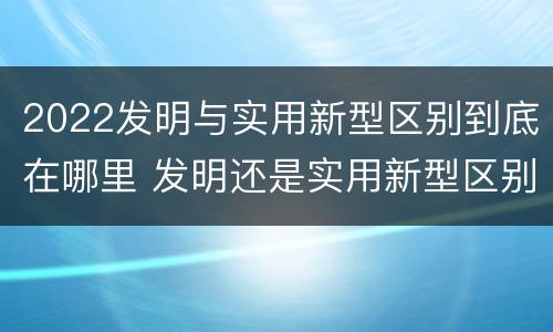 2022发明与实用新型区别到底在哪里 发明还是实用新型区别