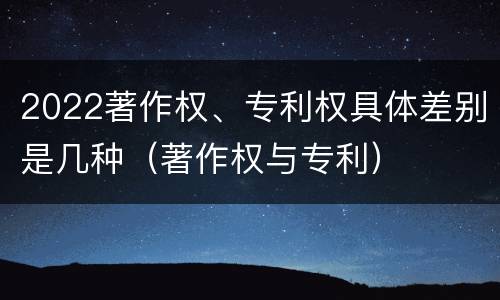 2022著作权、专利权具体差别是几种（著作权与专利）