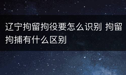 辽宁拘留拘役要怎么识别 拘留拘捕有什么区别