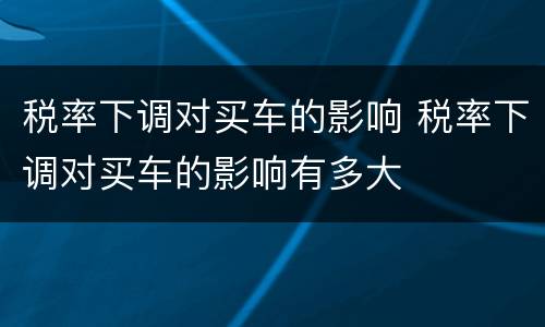 税率下调对买车的影响 税率下调对买车的影响有多大
