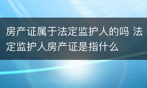房产证属于法定监护人的吗 法定监护人房产证是指什么