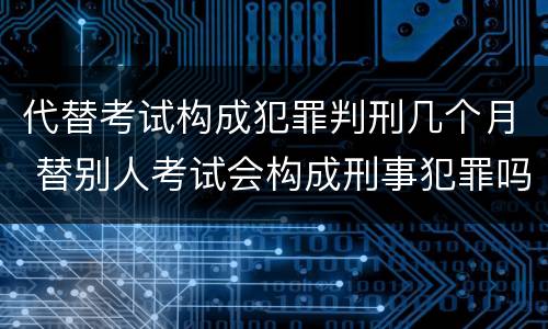 代替考试构成犯罪判刑几个月 替别人考试会构成刑事犯罪吗