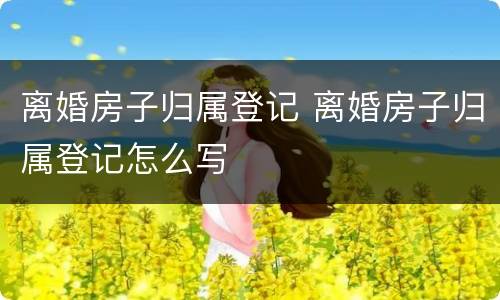 离婚房子归属登记 离婚房子归属登记怎么写