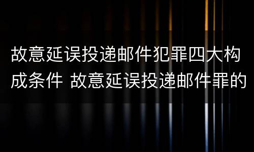 故意延误投递邮件犯罪四大构成条件 故意延误投递邮件罪的立案标准