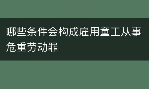 哪些条件会构成雇用童工从事危重劳动罪