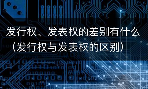 发行权、发表权的差别有什么（发行权与发表权的区别）