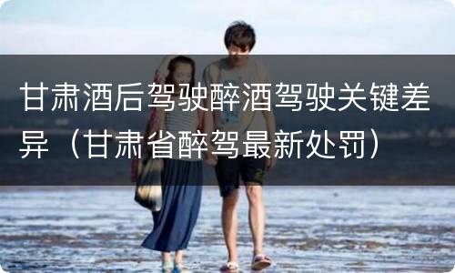 甘肃酒后驾驶醉酒驾驶关键差异（甘肃省醉驾最新处罚）