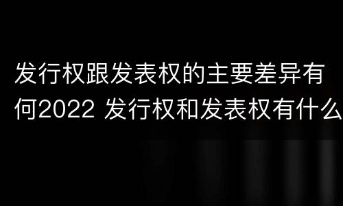 发行权跟发表权的主要差异有何2022 发行权和发表权有什么区别