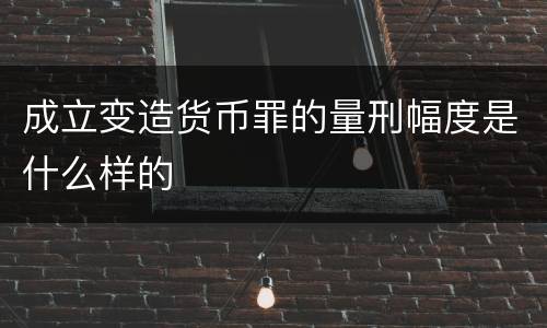 成立变造货币罪的量刑幅度是什么样的