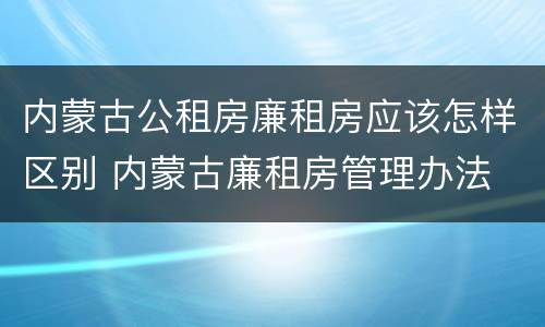 内蒙古公租房廉租房应该怎样区别 内蒙古廉租房管理办法
