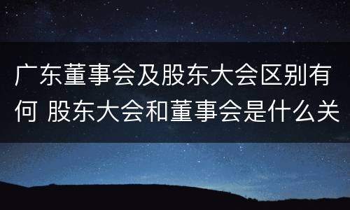 广东董事会及股东大会区别有何 股东大会和董事会是什么关系