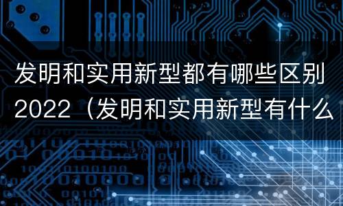 发明和实用新型都有哪些区别2022（发明和实用新型有什么区别）