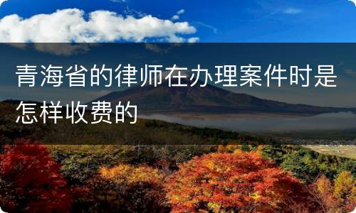 青海省的律师在办理案件时是怎样收费的
