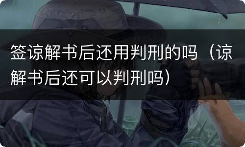 签谅解书后还用判刑的吗（谅解书后还可以判刑吗）