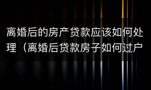 离婚后的房产贷款应该如何处理（离婚后贷款房子如何过户）