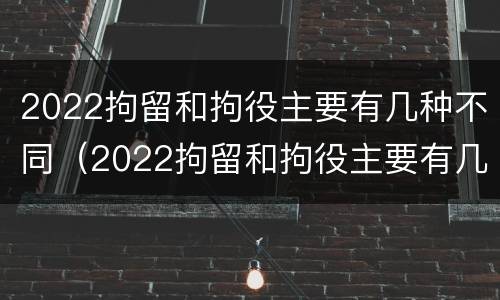 2022拘留和拘役主要有几种不同（2022拘留和拘役主要有几种不同吗）