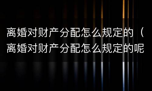 离婚对财产分配怎么规定的（离婚对财产分配怎么规定的呢）