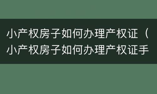 小产权房子如何办理产权证（小产权房子如何办理产权证手续）