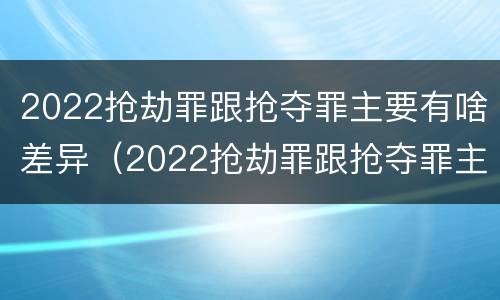 2022抢劫罪跟抢夺罪主要有啥差异（2022抢劫罪跟抢夺罪主要有啥差异呢）