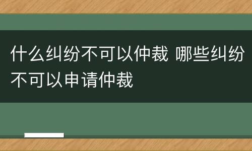 什么纠纷不可以仲裁 哪些纠纷不可以申请仲裁