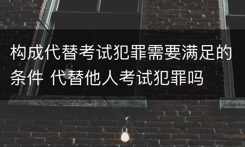 构成代替考试犯罪需要满足的条件 代替他人考试犯罪吗