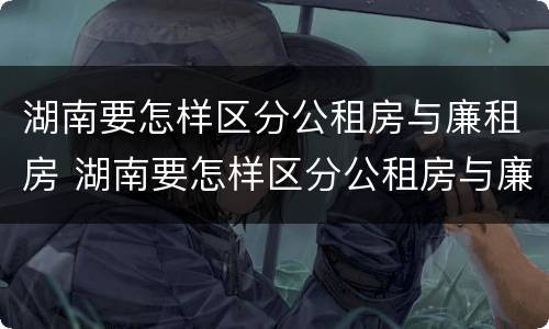湖南要怎样区分公租房与廉租房 湖南要怎样区分公租房与廉租房区别