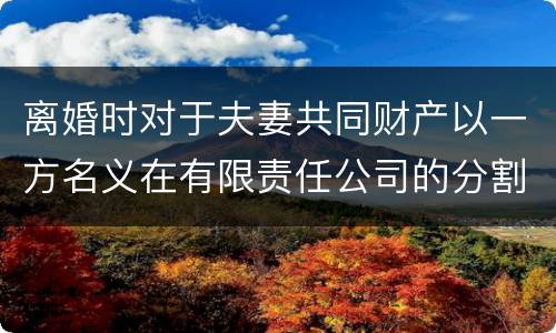 离婚时对于夫妻共同财产以一方名义在有限责任公司的分割如何处理