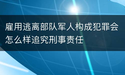 雇用逃离部队军人构成犯罪会怎么样追究刑事责任