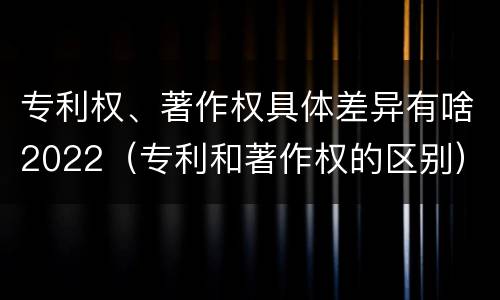 专利权、著作权具体差异有啥2022（专利和著作权的区别）