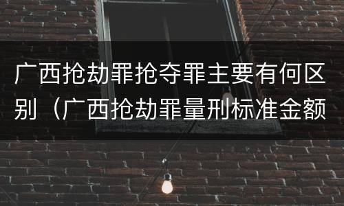 广西抢劫罪抢夺罪主要有何区别（广西抢劫罪量刑标准金额）