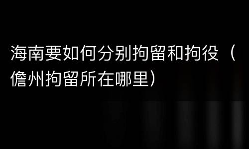 海南要如何分别拘留和拘役（儋州拘留所在哪里）