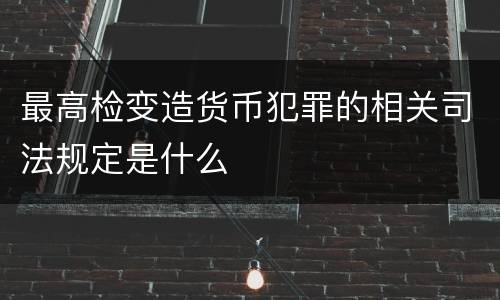 最高检变造货币犯罪的相关司法规定是什么