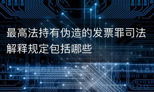 最高法持有伪造的发票罪司法解释规定包括哪些