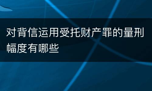 对背信运用受托财产罪的量刑幅度有哪些