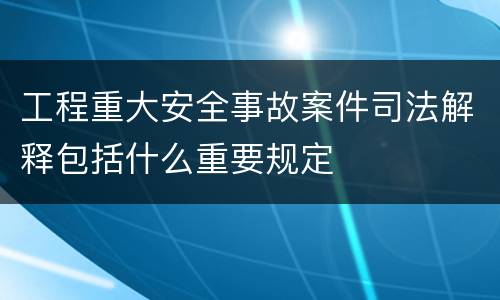 工程重大安全事故案件司法解释包括什么重要规定