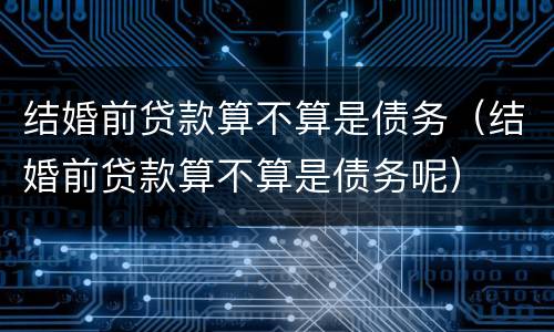 结婚前贷款算不算是债务（结婚前贷款算不算是债务呢）