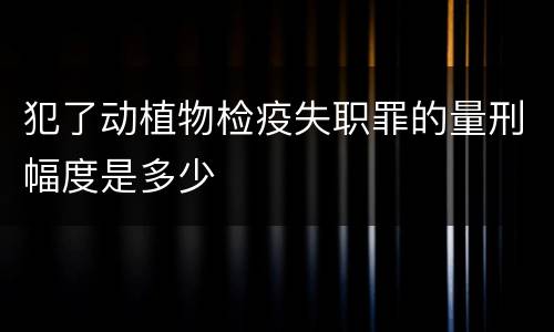 犯了动植物检疫失职罪的量刑幅度是多少