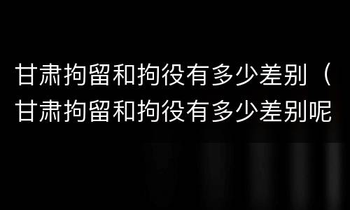 甘肃拘留和拘役有多少差别（甘肃拘留和拘役有多少差别呢）