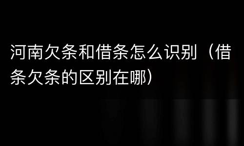 河南欠条和借条怎么识别（借条欠条的区别在哪）