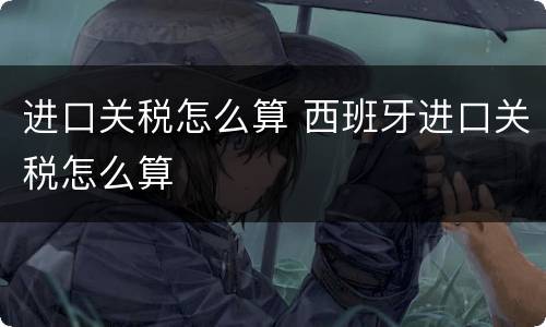 进口关税怎么算 西班牙进口关税怎么算